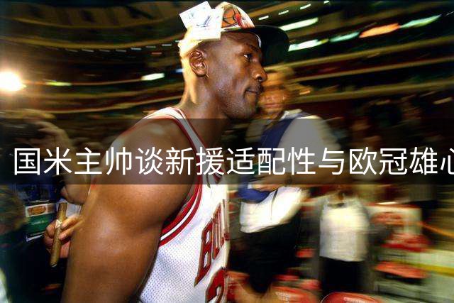 国米主帅谈新援适配性与欧冠雄心