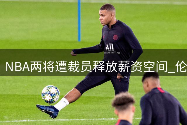NBA两将遭裁员释放薪资空间 伦纳德交易案悬而未决